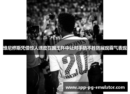 维尼修斯凭借惊人速度在国王杯中让对手防不胜防展现霸气表现