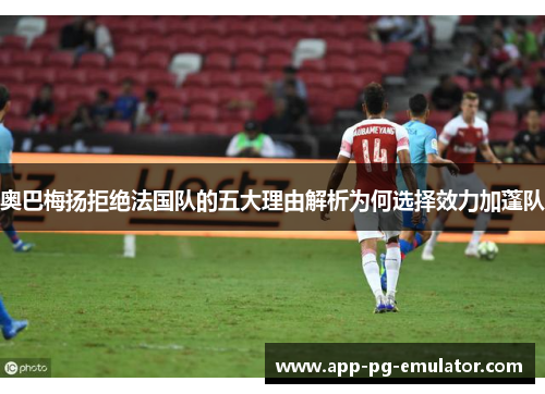 奥巴梅扬拒绝法国队的五大理由解析为何选择效力加蓬队 奥巴梅扬拒绝法国队的五大理由解析为何选择效力加蓬队