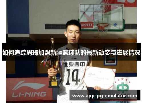 如何追踪周琦加盟新疆篮球队的最新动态与进展情况 如何追踪周琦加盟新疆篮球队的最新动态与进展情况