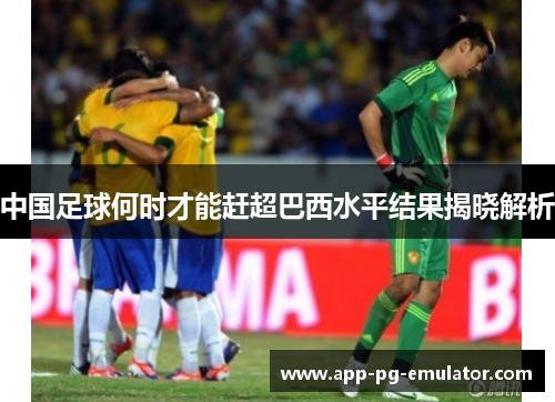 中国足球何时才能赶超巴西水平结果揭晓解析 中国足球何时才能赶超巴西水平结果揭晓解析
