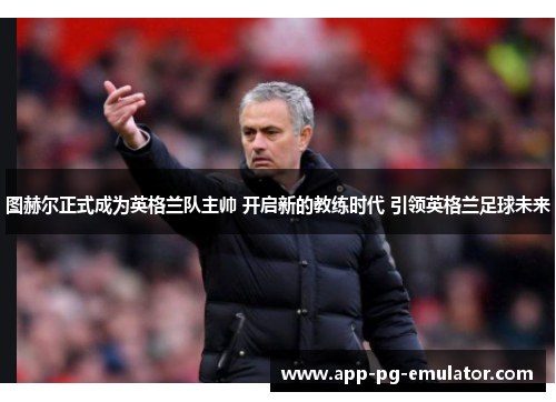 图赫尔正式成为英格兰队主帅 开启新的教练时代 引领英格兰足球未来