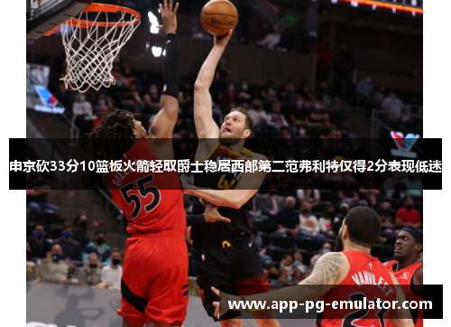 申京砍33分10篮板火箭轻取爵士稳居西部第二范弗利特仅得2分表现低迷