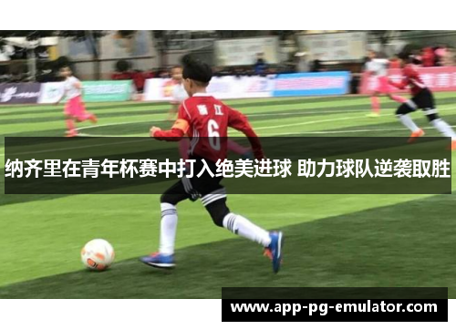 纳齐里在青年杯赛中打入绝美进球 助力球队逆袭取胜