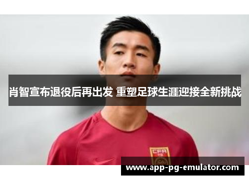 肖智宣布退役后再出发 重塑足球生涯迎接全新挑战