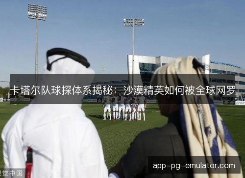 卡塔尔队球探体系揭秘：沙漠精英如何被全球网罗
