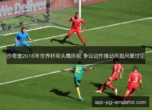 沙奇里2018年世界杯双头鹰庆祝 争议动作推动庆祝尺度讨论